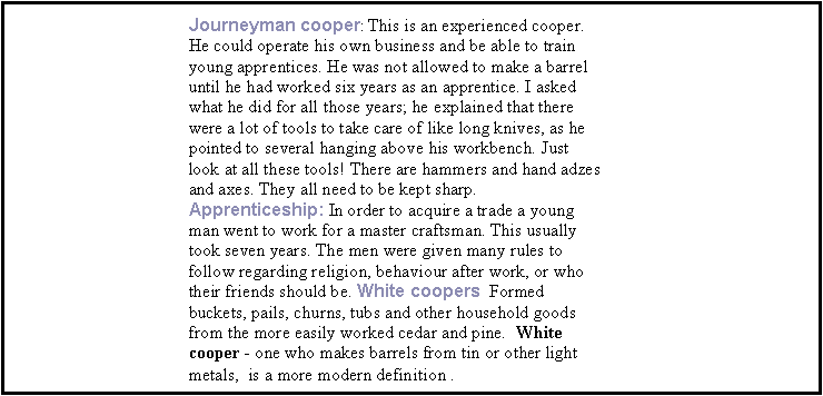 Text Box: Journeyman cooper: This is an experienced cooper. He could operate his own business and be able to train young apprentices. He was not allowed to make a barrel until he had worked six years as an apprentice. I asked what he did for all those years; he explained that there were a lot of tools to take care of like long knives, as he pointed to several hanging above his workbench. Just look at all these tools! There are hammers and hand adzes and axes. They all need to be kept sharp. Apprenticeship: In order to acquire a trade a young man went to work for a master craftsman. This usually took seven years. The men were given many rules to follow regarding religion, behaviour after work, or who their friends should be. White coopers  Formed buckets, pails, churns, tubs and other household goods from the more easily worked cedar and pine.  White cooper - one who makes barrels from tin or other light metals,  is a more modern definition .