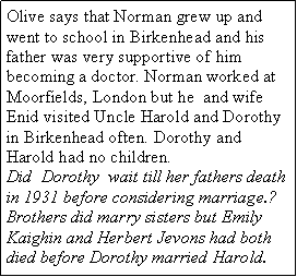 Text Box: Olive says that Norman grew up and went to school in Birkenhead and his father was very supportive of him becoming a doctor. Norman worked at Moorfields, London but he  and wife Enid visited Uncle Harold and Dorothy in Birkenhead often. Dorothy and Harold had no children. Did  Dorothy  wait till her fathers death in 1931 before considering marriage.?Brothers did marry sisters but Emily  Kaighin and Herbert Jevons had both died before Dorothy married Harold. 