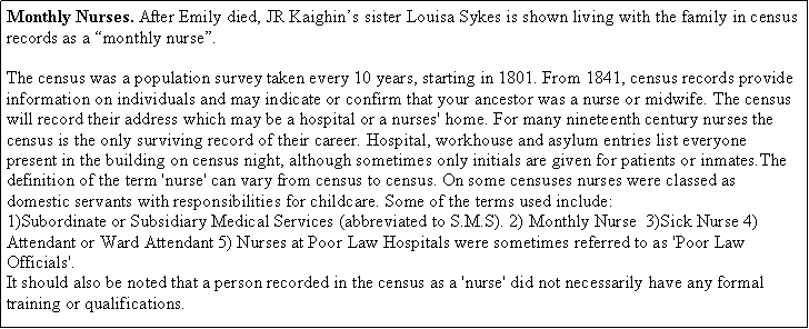 Text Box: Monthly Nurses. After Emily died, JR Kaighin’s sister Louisa Sykes is shown living with the family in census records as a “monthly nurse”.  The census was a population survey taken every 10 years, starting in 1801. From 1841, census records provide information on individuals and may indicate or confirm that your ancestor was a nurse or midwife. The census will record their address which may be a hospital or a nurses' home. For many nineteenth century nurses the census is the only surviving record of their career. Hospital, workhouse and asylum entries list everyone present in the building on census night, although sometimes only initials are given for patients or inmates.The definition of the term 'nurse' can vary from census to census. On some censuses nurses were classed as domestic servants with responsibilities for childcare. Some of the terms used include:1)Subordinate or Subsidiary Medical Services (abbreviated to S.M.S). 2) Monthly Nurse  3)Sick Nurse 4)Attendant or Ward Attendant 5) Nurses at Poor Law Hospitals were sometimes referred to as 'Poor Law Officials'. It should also be noted that a person recorded in the census as a 'nurse' did not necessarily have any formal training or qualifications.