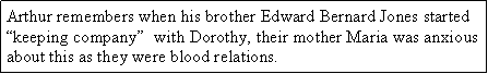 Text Box: Arthur remembers when his brother Edward Bernard Jones started “keeping company”  with Dorothy, their mother Maria was anxious about this as they were blood relations.