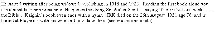Text Box: He started writing after being widowed, publishing in 1918 and 1925.  Reading the first book aloud you can almost hear him preaching. He quotes the dying Sir Walter Scott as saying there is but one book~ . the Bible.  Kaighins book even ends with a hymn.  JRK died on the 26th August  1931 age 76  and is buried at Flaybrick with his wife and four daughters. (see gravestone photo).