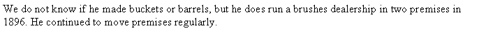 Text Box: We do not know if he made buckets or barrels, but he does run a brushes dealership in two premises in 1896. He continued to move premises regularly.