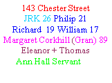Text Box: 143 Chester StreetJRK 26 Philip 21  Richard  19 William 17Margaret Corkhill (Gran) 89Eleanor + Thomas      Ann Hall Servant